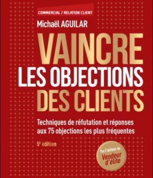 Vaincre les objections des clients - 5e éd : Techniques de réfutation et réponses aux 75 objections les plus fréquentes de Michaël Aguilar
